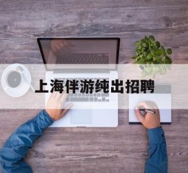 涉县上海伴游纯出雇用(上海伴游雇用月入20)