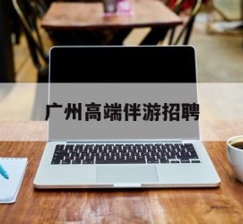 涉县广州高端伴游雇用(广州私家助理伴游雇用)